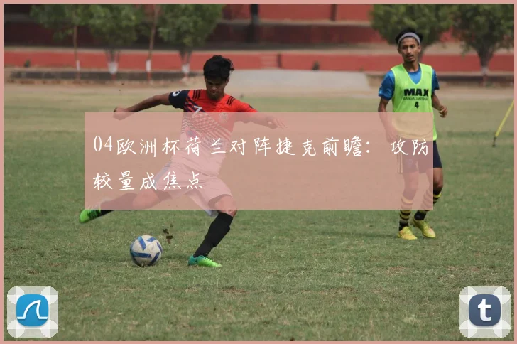 04欧洲杯荷兰对阵捷克前瞻：攻防较量成焦点