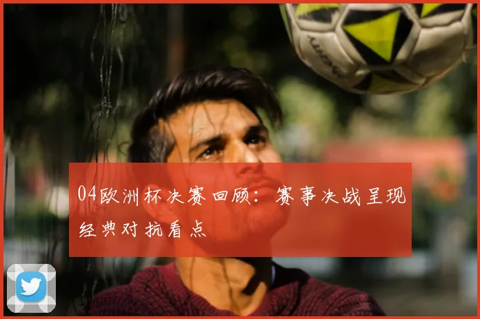 04欧洲杯决赛回顾：赛事决战呈现经典对抗看点