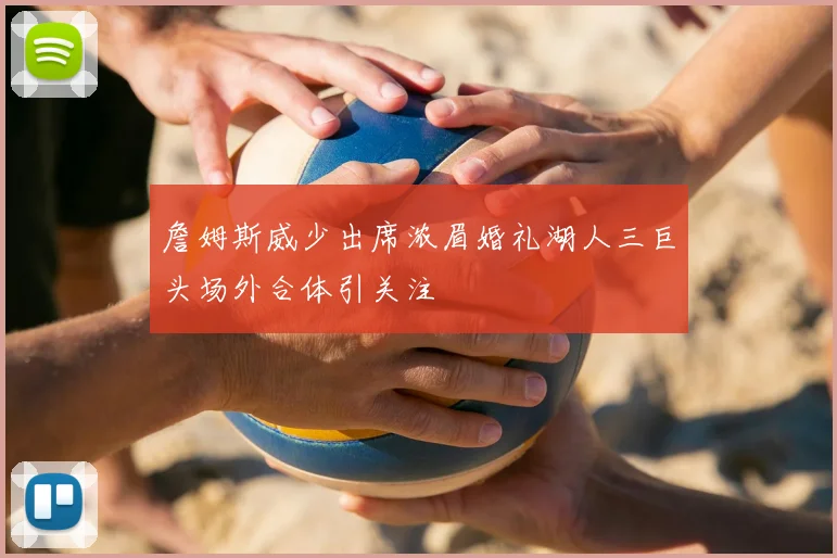 詹姆斯威少出席浓眉婚礼湖人三巨头场外合体引关注