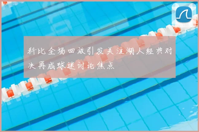 科比全场回放引发关注湖人经典对决再成球迷讨论焦点