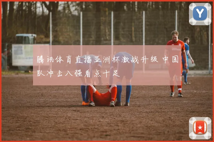 腾讯体育直播亚洲杯激战升级 中国队冲击八强看点十足